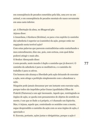 77
em conseqüência de pecados cometidos pela fala, uma ave ou um
animal, e em conseqüência de pecados mentais ele nasce novamente
em uma casta inferior.
40. A libertação da alma, no Bhagavad gita
Arjuna disse:
ó Janardana, ó Keshava (Krishna), se para o teu espírito (o caminho
da) sabedoria é superior ao (caminho) da ação, porque estás me
engajando nesta terrível ação?
Com estas palavras que parecem contraditórias estás conturbando o
meu entendimento; dize-me, pois, com certeza, com qual delas
poderei atingir o mais alto.
O Senhor Abençoado disse:
ó sem-pecado, neste mundo é duplo o caminho que já descrevi. O
caminho da sabedoria é para os meditativos, e o caminho do
trabalho é para os ativos.
Um homem não alcança a liberdade pela ação deixando de executar
a ação, nem atinge a perfeição simplesmente com o abandonar a
ação.
Ninguém pode jamais descansar por um instante sem executar ação,
porque todos são impelidos pelas Gunas (qualidades) filhas de
Prakriti (Natureza) a um agir incessante. Aquele que, restringindo os
órgãos de ação, se queda com pensamentos de objetos do sentido na
mente, é um que se ilude a si próprio, e é chamado um hipócrita.
Mas, ó Arjuna, aquele que, controlando os sentidos com a mente,
segue desprendido o caminho da ação com os seus órgãos de ação, é
apreciado o
8. Executa, portanto, ações justas e obrigatórias, porque a ação é
 