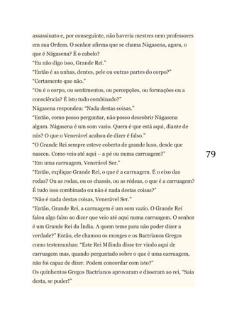 79
assassinato e, por conseguinte, não haveria mestres nem professores
em sua Ordem. O senhor afirma que se chama Nágasena, agora, o
que é Nágasena? É o cabelo?
―Eu não digo isso, Grande Rei.‖
―Então é as unhas, dentes, pele ou outras partes do corpo?‖
―Certamente que não.‖
―Ou é o corpo, ou sentimentos, ou percepções, ou formações ou a
consciência? É isto tudo combinado?‖
Nágasena respondeu: ―Nada destas coisas.‖
―Então, como posso perguntar, não posso descobrir Nágasena
algum. Nágasena é um som vazio. Quem é que está aqui, diante de
nós? O que o Venerável acabou de dizer é falso.‖
―O Grande Rei sempre esteve coberto de grande luxo, desde que
nasceu. Como veio até aqui – a pé ou numa carruagem?‖
―Em uma carruagem, Venerável Ser.‖
―Então, explique Grande Rei, o que é a carruagem. É o eixo das
rodas? Ou as rodas, ou os chassis, ou as rédeas, o que é a carruagem?
É tudo isso combinado ou não é nada destas coisas?‖
―Não é nada destas coisas, Venerável Ser.‖
―Então, Grande Rei, a carruagem é um som vazio. O Grande Rei
falou algo falso ao dizer que veio até aqui numa carruagem. O senhor
é um Grande Rei da Índia. A quem teme para não poder dizer a
verdade?‖ Então, ele chamou os monges e os Bactrianos Gregos
como testemunhas: ―Este Rei Milinda disse ter vindo aqui de
carruagem mas, quando perguntado sobre o que é uma carruagem,
não foi capaz de dizer. Podem concordar com isto?‖
Os quinhentos Gregos Bactrianos aprovaram e disseram ao rei, ―Saia
desta, se puder!‖
 