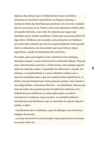 8
algumas das pessoas que se embrenharam nesses caminhos
tornaram-se excelentes especialistas em línguas orientais, e
traduzem textos das doutrinas que praticam com um zelo e cuidado
que só se encontra na fé. Porém, essa é uma dimensão restrita; falta
um quadro histórico, uma visão de conjunto que traga essas
traduções para o âmbito acadêmico. Penso que as pessoas podem ler
algo sobre o Budismo, por exemplo, sem precisarem ser budistas;
por outro lado, entendo que há uma responsabilidade muito grande
entre os educadores em não permitir que essas leituras sejam
superficiais, caindo na indistinção dos esotéricos.
Foi assim, pois, que imaginei como construiria essa antologia,
tentando resgatar o senso tradicional da civilização indiana. Dona de
uma vasta literatura ancestral, a Índia merece uma atenção urgente,
dada sua extensão, poder e capacidade de influenciar o mundo. No
entanto, é a espiritualidade e o senso ahistórico indiano que a
marcam profundamente, e que nos ensinam lições significativas. A
Índia é um país formado por vários pequenos países, cujo cimento é
sua religiosidade, o Sanatana Dharma – ou, hinduísmo. Mesmo que
hoje ela tenha uma grande parcela de habitantes islâmicos, foi o
hinduísmo que estabeleceu os meios pelos quais se poderia
caracterizar os indianos como um povo. A sociedade indiana é
marcada por esse hinduísmo, que se concretiza em alguns aspectos
nítidos, a saber:
- O politeísmo ativo e dinâmico, capaz de dialogar com as diversas
religiões do mundo;
- a crença inexorável na reencarnação, sejam quais forem as formas
ou teorias sobre ela.
 