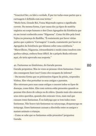 80
―Venerável Ser, eu falei a verdade. É por ter todas essas partes que a
carruagem é definida com esse termo.‖
―Muito bem, Grande Rei, Vossa Majestade captou o significado
correto. Da mesma forma, é por causa dos 32 tipos de matéria
orgânica no corpo humano e dos Cinco Agregados da Existência que
eu me tornei conhecido como ―Nágasena‖. Como foi dito pela Irmã
Vajíra na presença do Buddha, ―É exatamente por haver várias
partes que a palavra ―Carruagem‖ é usada, exatamente por haver os
Agregados da Existência que falamos sobre uma existência.‖
―Maravilhoso, Nágasena, extraordinário o modo como resolveu este
quebra-cabeça, embora fosse difícil. Se o próprio Buda estivesse
aqui, ele teria aprovado sua resposta.‖
42. Fantasmas no hinduísmo, do Garuda purana
Garuda perguntou: Mas às vezes as pessoas vêem fantasmas. Como
eles conseguem fazer isso? Como eles escapam do inferno?
- Da mesma forma que os prisioneiros fogem da prisão, respondeu
Vishnu. Eles vêm perturbar os seus amigos e parentes.
Eles retornam para suas casas antigas e causam todos os tipos de
doenças, como febre. Eles com certeza estão presentes quando as
pessoas têm dores de cabeça ou de cólera. Quanto mais eles amavam
seus entes queridos, quando eles estavam vivos, mais mal que
causam como fantasmas. É no kaliyuga que se tem todos esses
fantasmas. Não houve tais fantasmas na satyayauga, dvaparayuga ou
tretayuga. Esses fantasmas causam a discórdia entre os amigos e
matam animais e crianças.
- Como se sabe que os fantasmas estão presentes? perguntou
Garuda.
 