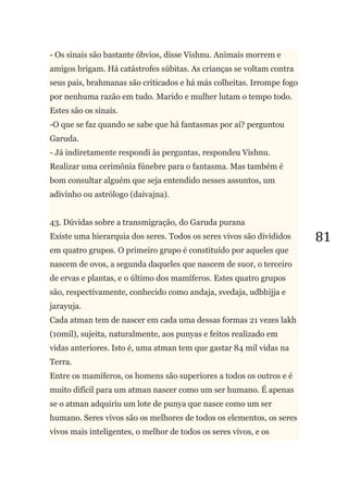81
- Os sinais são bastante óbvios, disse Vishnu. Animais morrem e
amigos brigam. Há catástrofes súbitas. As crianças se voltam contra
seus pais, brahmanas são criticados e há más colheitas. Irrompe fogo
por nenhuma razão em tudo. Marido e mulher lutam o tempo todo.
Estes são os sinais.
-O que se faz quando se sabe que há fantasmas por aí? perguntou
Garuda.
- Já indiretamente respondi às perguntas, respondeu Vishnu.
Realizar uma cerimônia fúnebre para o fantasma. Mas também é
bom consultar alguém que seja entendido nesses assuntos, um
adivinho ou astrólogo (daivajna).
43. Dúvidas sobre a transmigração, do Garuda purana
Existe uma hierarquia dos seres. Todos os seres vivos são divididos
em quatro grupos. O primeiro grupo é constituído por aqueles que
nascem de ovos, a segunda daqueles que nascem de suor, o terceiro
de ervas e plantas, e o último dos mamíferos. Estes quatro grupos
são, respectivamente, conhecido como andaja, svedaja, udbhijja e
jarayuja.
Cada atman tem de nascer em cada uma dessas formas 21 vezes lakh
(10mil), sujeita, naturalmente, aos punyas e feitos realizado em
vidas anteriores. Isto é, uma atman tem que gastar 84 mil vidas na
Terra.
Entre os mamíferos, os homens são superiores a todos os outros e é
muito difícil para um atman nascer como um ser humano. É apenas
se o atman adquiriu um lote de punya que nasce como um ser
humano. Seres vivos são os melhores de todos os elementos, os seres
vivos mais inteligentes, o melhor de todos os seres vivos, e os
 