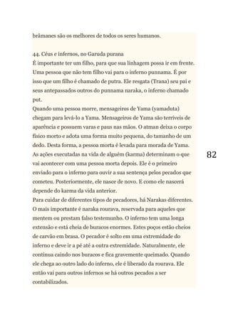 82
brâmanes são os melhores de todos os seres humanos.
44. Céus e infernos, no Garuda purana
É importante ter um filho, para que sua linhagem possa ir em frente.
Uma pessoa que não tem filho vai para o inferno punnama. É por
isso que um filho é chamado de putra. Ele resgata (Trana) seu pai e
seus antepassados outros do punnama naraka, o inferno chamado
put.
Quando uma pessoa morre, mensageiros de Yama (yamaduta)
chegam para levá-lo a Yama. Mensageiros de Yama são terríveis de
aparência e possuem varas e paus nas mãos. O atman deixa o corpo
físico morto e adota uma forma muito pequena, do tamanho de um
dedo. Desta forma, a pessoa morta é levada para morada de Yama.
As ações executadas na vida de alguém (karma) determinam o que
vai acontecer com uma pessoa morta depois. Ele é o primeiro
enviado para o inferno para ouvir a sua sentença pelos pecados que
cometeu. Posteriormente, ele nasce de novo. E como ele nascerá
depende do karma da vida anterior.
Para cuidar de diferentes tipos de pecadores, há Narakas diferentes.
O mais importante é naraka rourava, reservada para aqueles que
mentem ou prestam falso testemunho. O inferno tem uma longa
extensão e está cheia de buracos enormes. Estes poços estão cheios
de carvão em brasa. O pecador é solto em uma extremidade do
inferno e deve ir a pé até a outra extremidade. Naturalmente, ele
continua caindo nos buracos e fica gravemente queimado. Quando
ele chega ao outro lado do inferno, ele é liberado da rourava. Ele
então vai para outros infernos se há outros pecados a ser
contabilizados.
 