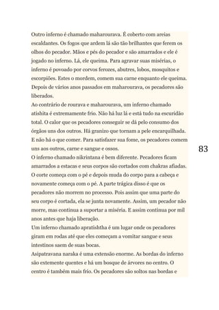 83
Outro inferno é chamado maharourava. É coberto com areias
escaldantes. Os fogos que ardem lá são tão brilhantes que ferem os
olhos do pecador. Mãos e pés do pecador e são amarrados e ele é
jogado no inferno. Lá, ele queima. Para agravar suas misérias, o
inferno é povoado por corvos ferozes, abutres, lobos, mosquitos e
escorpiões. Estes o mordem, comem sua carne enquanto ele queima.
Depois de vários anos passados em maharourava, os pecadores são
liberados.
Ao contrário de rourava e maharourava, um inferno chamado
atishita é extremamente frio. Não há luz lá e está tudo na escuridão
total. O calor que os pecadores conseguir se dá pelo consumo dos
órgãos uns dos outros. Há granizo que tornam a pele encarquilhada.
E não há o que comer. Para satisfazer sua fome, os pecadores comem
uns aos outros, carne e sangue e ossos.
O inferno chamado nikrintana é bem diferente. Pecadores ficam
amarrados a estacas e seus corpos são cortados com chakras afiadas.
O corte começa com o pé e depois muda do corpo para a cabeça e
novamente começa com o pé. A parte trágica disso é que os
pecadores não morrem no processo. Pois assim que uma parte do
seu corpo é cortada, ela se junta novamente. Assim, um pecador não
morre, mas continua a suportar a miséria. E assim continua por mil
anos antes que haja liberação.
Um inferno chamado apratishtha é um lugar onde os pecadores
giram em rodas até que eles começam a vomitar sangue e seus
intestinos saem de suas bocas.
Asipatravana naraka é uma extensão enorme. As bordas do inferno
são extemente quentes e há um bosque de árvores no centro. O
centro é também mais frio. Os pecadores são soltos nas bordas e
 