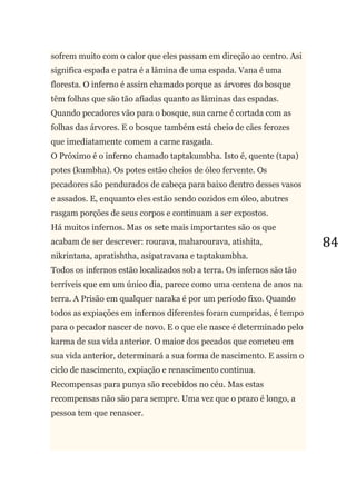 84
sofrem muito com o calor que eles passam em direção ao centro. Asi
significa espada e patra é a lâmina de uma espada. Vana é uma
floresta. O inferno é assim chamado porque as árvores do bosque
têm folhas que são tão afiadas quanto as lâminas das espadas.
Quando pecadores vão para o bosque, sua carne é cortada com as
folhas das árvores. E o bosque também está cheio de cães ferozes
que imediatamente comem a carne rasgada.
O Próximo é o inferno chamado taptakumbha. Isto é, quente (tapa)
potes (kumbha). Os potes estão cheios de óleo fervente. Os
pecadores são pendurados de cabeça para baixo dentro desses vasos
e assados. E, enquanto eles estão sendo cozidos em óleo, abutres
rasgam porções de seus corpos e continuam a ser expostos.
Há muitos infernos. Mas os sete mais importantes são os que
acabam de ser descrever: rourava, maharourava, atishita,
nikrintana, apratishtha, asipatravana e taptakumbha.
Todos os infernos estão localizados sob a terra. Os infernos são tão
terríveis que em um único dia, parece como uma centena de anos na
terra. A Prisão em qualquer naraka é por um período fixo. Quando
todos as expiações em infernos diferentes foram cumpridas, é tempo
para o pecador nascer de novo. E o que ele nasce é determinado pelo
karma de sua vida anterior. O maior dos pecados que cometeu em
sua vida anterior, determinará a sua forma de nascimento. E assim o
ciclo de nascimento, expiação e renascimento continua.
Recompensas para punya são recebidos no céu. Mas estas
recompensas não são para sempre. Uma vez que o prazo é longo, a
pessoa tem que renascer.
 