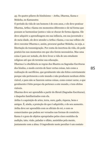 85
45. Os quatro pilares do hinduísmo – Artha, Dharma, Kama e
Moksha, no Kamasutra
O período da vida de um homem é de cem anos, e ele deve praticar
Dharma, Artha e Kama em momentos diferentes e de tal forma que
possam se harmonizar juntos e não se chocar de forma alguma. Ele
deve adquirir a aprendizagem em sua infância, em sua juventude e
de meia idade, ele deve atender a Artha e Kama, e na sua velhice ele
deve executar Dharma e, assim, procurar ganhar Moksha, ou seja, a
libertação da transmigração. Por conta da incerteza da vida, ele pode
praticá-los nos momentos em que eles forem necessários. Mas uma
coisa é para ser notado, ele deve levar a vida de um estudante
religioso até que ele termine sua educação.
Dharma é a obediência as regras dos Shastra ou Sagradas Escrituras
dos hindus, o modo correto de fazer certas coisas, tais como a
realização de sacrifícios, que geralmente não são feitos corretamente
porque não pertencem a este mundo e não produzem nenhum efeito
visível, e para não se fazerem outras coisas, como comer carne, o que
geralmente é feito porque ela pertence a este mundo, e tem efeitos
visíveis.
Dharma deve ser aprendido a partir do Shruti (Sagradas Escrituras),
e daqueles familiarizados com ela.
Artha é a aquisição de artes, terra, ouro, gado, riqueza, bens e
amigos. É, ainda, a proteção do que é adquirido, e do seu aumento.
Artha deve ser aprendido com os oficiais do rei, e com os
comerciantes que podem ser versados nas formas de comércio.
Kama é o gozo de objetos apropriados pelos cinco sentidos da
audição, tato, visão, paladar e olfato, assistidos pela mente,
juntamente com a alma. O ingrediente neste peculiar é um contato
 