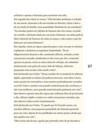 87
acidente e apenas o bastante para sustentar sua vida.
Em seguida eles citam os versos: "Oito bocados perfazem a refeição
de um asceta, dezesseis a de um eremita na floresta, trinta e dois a
de um chefe de família, uma quantidade ilimitada de um estudante".
"As esmolas podem ser obtidas de homens das três castas, ou pode
ser comido o alimento dado por um único brâmane; ou então poderá
obter alimento de homens de todas as castas, e não comer o que for
dado por um único brâmane".
Em seguida, citam as regras especiais para o caso em que os mestres
expliquem a doutrina os seguintes Upanishads: "De pé
diligentemente durante o dia, mantendo silêncio, sentado a noite
com pernas cruzadas, banhando-se três vezes por dia e comendo
apenas na quarta, sexta ou oitava hora de refeição, ele subsistira
inteiramente com grãos de arroz, bolo de linhaça, alimento
preparado com cevada, leite azedo e leite".
Está declarado nos Vedas: "Nessa ocasião ele se manterá em silêncio
rígido; apertando os dentes ele poderá conversar, sem abrir a boca,
tanto quanto for necessário e com mestres profundamente versados
nos três Vedas e ascetas com grande conhecimento das escrituras, e
não com mulheres, nem quando assim fazendo quebraria seu voto".
Que observe apenas uma das regras que ordenam ficar de pé durante
o dia, silêncio rígido e sentar-se a noite com pernas cruzadas; que
não observe todas as três conjuntamente.
Está declarado nos Vedas: "E aquele que foi lá pode comer, em
ocasiões difíceis, uma pequena quantidade do alimento prescrito
para seu voto, depois de ter partilhado em outros pratos, desde que
não quebre seu voto".
"Oito coisas não levam, aquele que pretende estar de pé durante o
 
