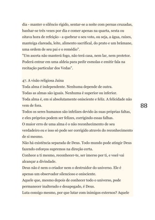 88
dia - manter o silêncio rígido, sentar-se a noite com pernas cruzadas,
banhar-se três vezes por dia e comer apenas na quarta, sexta ou
oitava hora de refeição - a quebrar o seu voto, ou seja, a água, raízes,
manteiga clareada, leite, alimento sacrifical, do prato e um brâmane,
uma ordem de seu pai e o remédio".
"Um asceta não manterá fogo, não terá casa, nem lar, nem protetor.
Poderá entrar em uma aldeia para pedir esmolas e emitir fala na
recitação particular dos Vedas".
47. A visão religiosa Jaina
Toda alma é independente. Nenhuma depende de outra.
Todas as almas são iguais. Nenhuma é superior ou inferior.
Toda alma é, em si absolutamente onisciente e feliz. A felicidade não
vem de fora.
Todos os seres humanos são infelizes devido às suas próprias faltas,
e eles próprios podem ser felizes, corrigindo essas falhas.
O maior erro de uma alma é o não reconhecimento de seu
verdadeiro eu e isso só pode ser corrigido através do reconhecimento
de si mesmo.
Não há existência separada de Deus. Todo mundo pode atingir Deus
fazendo esforços supremos na direção certa.
Conhece a ti mesmo, reconhecer-te, ser imerso por ti, e você vai
alcançar a divindade.
Deus não é nem o criador nem o destruidor do universo. Ele é
apenas um observador silencioso e onisciente.
Aquele que, mesmo depois de conhecer todo o universo, pode
permanecer inalterado e desapegado, é Deus.
Luta consigo mesmo, por que lutar com inimigos externos? Aquele
 