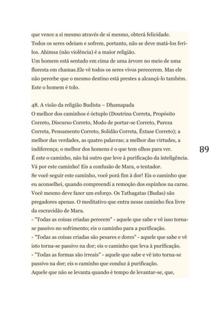 89
que vence a si mesmo através de si mesmo, obterá felicidade.
Todos os seres odeiam e sofrem, portanto, não se deve matá-los feri-
los. Ahimsa (não violência) é a maior religião.
Um homem está sentado em cima de uma árvore no meio de uma
floresta em chamas.Ele vê todos os seres vivos perecerem. Mas ele
não percebe que o mesmo destino está prestes a alcançá-lo também.
Este o homem é tolo.
48. A visão da religião Budista – Dhamapada
O melhor dos caminhos é óctuplo (Doutrina Correta, Propósito
Correto, Discurso Correto, Modo de portar-se Correto, Pureza
Correta, Pensamento Correto, Solidão Correta, Êxtase Correto); a
melhor das verdades, as quatro palavras; a melhor das virtudes, a
indiferença; o melhor dos homens é o que tem olhos para ver.
É este o caminho, não há outro que leve à purificação da inteligência.
Vá por este caminho! Eis a confusão de Mara, o tentador.
Se você seguir este caminho, você porá fim à dor! Eis o caminho que
eu aconselhei, quando compreendi a remoção dos espinhos na carne.
Você mesmo deve fazer um esforço. Os Tathagatas (Budas) são
pregadores apenas. O meditativo que entra nesse caminho fica livre
da escravidão de Mara.
- "Todas as coisas criadas perecem" - aquele que sabe e vê isso torna-
se passivo no sofrimento; eis o caminho para a purificação.
- "Todas as coisas criadas são pesares e dores" - aquele que sabe e vê
isto torna-se passivo na dor; eis o caminho que leva à purificação.
- "Todas as formas são irreais" - aquele que sabe e vê isto torna-se
passivo na dor; eis o caminho que conduz à purificação.
Aquele que não se levanta quando é tempo de levantar-se, que,
 