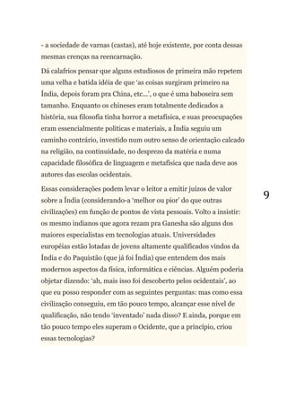 9
- a sociedade de varnas (castas), até hoje existente, por conta dessas
mesmas crenças na reencarnação.
Dá calafrios pensar que alguns estudiosos de primeira mão repetem
uma velha e batida idéia de que ‗as coisas surgiram primeiro na
Índia, depois foram pra China, etc...‘, o que é uma baboseira sem
tamanho. Enquanto os chineses eram totalmente dedicados a
história, sua filosofia tinha horror a metafísica, e suas preocupações
eram essencialmente políticas e materiais, a Índia seguiu um
caminho contrário, investido num outro senso de orientação calcado
na religião, na continuidade, no desprezo da matéria e numa
capacidade filosófica de linguagem e metafísica que nada deve aos
autores das escolas ocidentais.
Essas considerações podem levar o leitor a emitir juízos de valor
sobre a Índia (considerando-a ‗melhor ou pior‘ do que outras
civilizações) em função de pontos de vista pessoais. Volto a insistir:
os mesmo indianos que agora rezam pra Ganesha são alguns dos
maiores especialistas em tecnologias atuais. Universidades
européias estão lotadas de jovens altamente qualificados vindos da
Índia e do Paquistão (que já foi Índia) que entendem dos mais
modernos aspectos da física, informática e ciências. Alguém poderia
objetar dizendo: ‗ah, mais isso foi descoberto pelos ocidentais‘, ao
que eu posso responder com as seguintes perguntas: mas como essa
civilização conseguiu, em tão pouco tempo, alcançar esse nível de
qualificação, não tendo ‗inventado‘ nada disso? E ainda, porque em
tão pouco tempo eles superam o Ocidente, que a princípio, criou
essas tecnologias?
 
