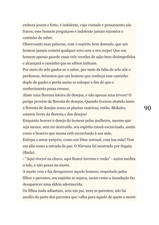 90
embora jovem e forte, é indolente, cuja vontade e pensamento são
fracos, esse homem preguiçoso e indolente jamais encontra o
caminho do saber.
Observando suas palavras, com o espírito bem domado, que um
homem jamais cometa qualquer erro com o seu corpo! Que um
homem apenas guarde essas três veredas de ação bem desimpedidas
e alcançará o caminho que os sábios indicam.
Por meio do zelo ganha-se o saber, por meio da falta de zelo nós o
perdemos; deixemos que um homem que conheça esse caminho
duplo de ganho e perda assim se coloque a fim de que o
conhecimento possa crescer.
Abate uma floresta inteira de desejos, e não apenas uma árvore! O
perigo provém da floresta de desejos. Quando tiverem abatido tanto
a floresta de desejos como as plantas rasteiras, então, Bhikshu,
estareis livres da floresta e dos desejos!
Enquanto houver o desejo do homem pelas mulheres, mesmo que
seja menor, sem ter destruído, seu espírito estará escravizado, assim
como o bezerro que mama está escravizado à sua mãe.
Extirpa o amor-próprio, como um lótus outonal, com tua mão! Tem
em alta conta a estrada da paz. O Nirvana foi mostrado por Sugata
(Buda).
- "Aqui viverei na chuva, aqui ficarei inverno e verão" - assim medita
o tolo, e não pensa na morte.
A morte vem e faz desaparecer aquele homem, respeitado pelos
filhos e parentes, seu espírito se separa, assim como a inundação faz
desaparecer uma aldeia adormecida.
Os filhos nada adiantam, sem um pai, nem os parentes; não há
auxílio da parte dos parentes que valha para aquele de quem a morte
 