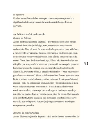 91
se apossou.
Um homem sábio e de bom comportamento que compreenda o
significado disto, depressa desbravará o caminho que leva ao
Nirvana.
49. Éditos ecumênicos de Ashoka
O fruto do Esforço
Assim diz Sua Majestade Sagrada: - Por mais de dois anos e meio
anos eu fui um discípulo leigo, sem, no entanto, exercitar-me
seriamente. Mas há mais de um ano desde que entrei para a Ordem,
e me exercito seriamente. Durante esse tempo, os deuses que eram
considerados como verdadeiros em toda a Índia têm demonstrado
serem falsos. Isso é o fruto de esforço. E isso não é suscetível de ser
atingido por um grande homem só, porque até mesmo pelo pequeno
homem que escolhe exercer-se a imensa felicidade celeste pode
alcançá-lo. Para este efeito, o preceito foi escrito: - "Que pequenos e
grandes exercitem-se." Meus vizinhos também devem aprender esta
lição, e podem também fazer grandes esforços! E esse propósito vai
crescer - sim, ela vai crescer imensamente - pelo menos uma e meia
vezes vai aumentar em crescimento. E essa finalidade deve ser
escrita nas rochas, tanto aqui quanto longe, e, onde quer que haja
um pilar de pedra, deve ser escrito nesse pilar de pedra. E de acordo
com este texto, tanto quanto a sua jurisdição se estende você deve
enviá-lo por toda parte. Porque (eu) enquanto estava em viagem
compus esse preceito.
Resumo da Lei da Piedade
Assim diz Sua Majestade Sagrada: - Pai e mãe devem ser ouvidos, do
 