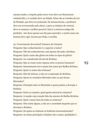 92
mesmo modo, o respeito pelos seres vivos deve ser firmemente
estabelecido, e a verdade deve ser falada. Estas são as virtudes da Lei
de Piedade, que deve ser praticada. Da mesma forma, o professor
deve ser reverenciado pelo aluno, e para as relações de cortesia,
deve-se mostrar o melhor possível. Esta é a natureza antiga (da
piedade) - isto dura apenas um dia para aprender, o modo como um
homem deve agir. Escrito por Pada, o escriba.
50. O movimento devocional Vaisnava de Caytania
Pergunta: Que conhecimento é o superior a todos?
Resposta: Não há conhecimento, mas apenas devoção a Krishna.
Pergunta: Qual a mais alta glória em todos os tipos de glória?
Resposta: ser considerado devoto de Krishna.
Pergunta: Que se conta como riqueza entre as posses humanas?
Resposta: Imensamente rico é quem tem amor por Radha-Krishna.
Pergunta: Qual é a maior das tristezas?
Resposta: Não há tristeza, a não ser a separação de Krishna.
Pergunta: Quem se considera libertado entre os que foram
libertados?
Resposta: Principal entre os libertados é quem pratica a devoção a
Krishna.
Pergunta: Entre as canções, qual aquela natural às criaturas?
Resposta: A canção cujo coração fala dos amores de Radha-Krishna.
Pergunta: Qual o maior bem de todas as criaturas?
Resposta: Não existe algum, a não ser a sociedade daqueles que se
devotam a Krishna.
Pergunta: De quem as criaturas se lembram incessantemente?
Resposta: As coisas principais a lembrar são o nome, qualidades e
 