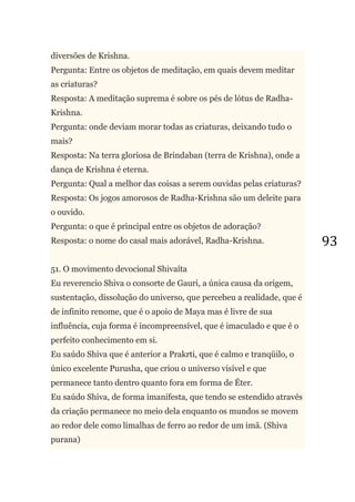 93
diversões de Krishna.
Pergunta: Entre os objetos de meditação, em quais devem meditar
as criaturas?
Resposta: A meditação suprema é sobre os pés de lótus de Radha-
Krishna.
Pergunta: onde deviam morar todas as criaturas, deixando tudo o
mais?
Resposta: Na terra gloriosa de Brindaban (terra de Krishna), onde a
dança de Krishna é eterna.
Pergunta: Qual a melhor das coisas a serem ouvidas pelas criaturas?
Resposta: Os jogos amorosos de Radha-Krishna são um deleite para
o ouvido.
Pergunta: o que é principal entre os objetos de adoração?
Resposta: o nome do casal mais adorável, Radha-Krishna.
51. O movimento devocional Shivaíta
Eu reverencio Shiva o consorte de Gauri, a única causa da origem,
sustentação, dissolução do universo, que percebeu a realidade, que é
de infinito renome, que é o apoio de Maya mas é livre de sua
influência, cuja forma é incompreensível, que é imaculado e que é o
perfeito conhecimento em si.
Eu saúdo Shiva que é anterior a Prakrti, que é calmo e tranqüilo, o
único excelente Purusha, que criou o universo visível e que
permanece tanto dentro quanto fora em forma de Éter.
Eu saúdo Shiva, de forma imanifesta, que tendo se estendido através
da criação permanece no meio dela enquanto os mundos se movem
ao redor dele como limalhas de ferro ao redor de um imã. (Shiva
purana)
 