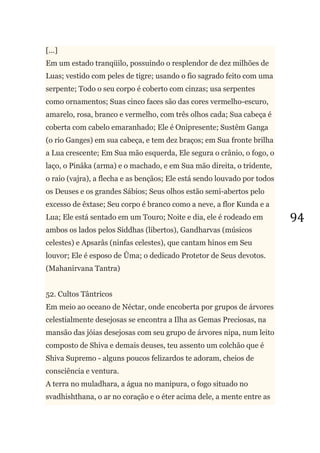 94
[...]
Em um estado tranqüilo, possuindo o resplendor de dez milhões de
Luas; vestido com peles de tigre; usando o fio sagrado feito com uma
serpente; Todo o seu corpo é coberto com cinzas; usa serpentes
como ornamentos; Suas cinco faces são das cores vermelho-escuro,
amarelo, rosa, branco e vermelho, com três olhos cada; Sua cabeça é
coberta com cabelo emaranhado; Ele é Onipresente; Sustêm Ganga
(o rio Ganges) em sua cabeça, e tem dez braços; em Sua fronte brilha
a Lua crescente; Em Sua mão esquerda, Ele segura o crânio, o fogo, o
laço, o Pinâka (arma) e o machado, e em Sua mão direita, o tridente,
o raio (vajra), a flecha e as bençãos; Ele está sendo louvado por todos
os Deuses e os grandes Sábios; Seus olhos estão semi-abertos pelo
excesso de êxtase; Seu corpo é branco como a neve, a flor Kunda e a
Lua; Ele está sentado em um Touro; Noite e dia, ele é rodeado em
ambos os lados pelos Siddhas (libertos), Gandharvas (músicos
celestes) e Apsarâs (ninfas celestes), que cantam hinos em Seu
louvor; Ele é esposo de Ûma; o dedicado Protetor de Seus devotos.
(Mahanirvana Tantra)
52. Cultos Tântricos
Em meio ao oceano de Néctar, onde encoberta por grupos de árvores
celestialmente desejosas se encontra a Ilha as Gemas Preciosas, na
mansão das jóias desejosas com seu grupo de árvores nipa, num leito
composto de Shiva e demais deuses, teu assento um colchão que é
Shiva Supremo - alguns poucos felizardos te adoram, cheios de
consciência e ventura.
A terra no muladhara, a água no manipura, o fogo situado no
svadhishthana, o ar no coração e o éter acima dele, a mente entre as
 