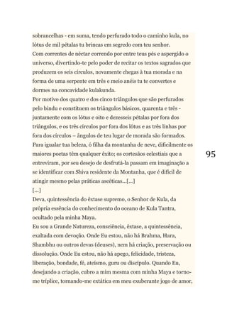 95
sobrancelhas - em suma, tendo perfurado todo o caminho kula, no
lótus de mil pétalas tu brincas em segredo com teu senhor.
Com correntes de néctar correndo por entre teus pés e aspergido o
universo, divertindo-te pelo poder de recitar os textos sagrados que
produzem os seis círculos, novamente chegas à tua morada e na
forma de uma serpente em três e meio anéis tu te convertes e
dormes na concavidade kulakunda.
Por motivo dos quatro e dos cinco triângulos que são perfurados
pelo bindu e constituem os triângulos básicos, quarenta e três -
juntamente com os lótus e oito e dezesseis pétalas por fora dos
triângulos, e os três círculos por fora dos lótus e as três linhas por
fora dos círculos – ângulos de teu lugar de morada são formados.
Para igualar tua beleza, ó filha da montanha de neve, dificilmente os
maiores poetas têm qualquer êxito; os cortesãos celestiais que a
entreviram, por seu desejo de desfrutá-la passam em imaginação a
se identificar com Shiva residente da Montanha, que é difícil de
atingir mesmo pelas práticas ascéticas...[...]
[...]
Deva, quintessência do êxtase supremo, o Senhor de Kula, da
própria essência do conhecimento do oceano de Kula Tantra,
ocultado pela minha Maya.
Eu sou a Grande Natureza, consciência, êxtase, a quintessência,
exaltada com devoção. Onde Eu estou, não há Brahma, Hara,
Shambhu ou outros devas (deuses), nem há criação, preservação ou
dissolução. Onde Eu estou, não há apego, felicidade, tristeza,
liberação, bondade, fé, ateísmo, guru ou discípulo. Quando Eu,
desejando a criação, cubro a mim mesma com minha Maya e torno-
me tríplice, tornando-me extática em meu exuberante jogo de amor,
 