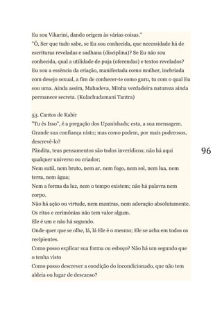96
Eu sou Vikarini, dando origem às várias coisas."
"Ó, Ser que tudo sabe, se Eu sou conhecida, que necessidade há de
escrituras reveladas e sadhana (disciplina)? Se Eu não sou
conhecida, qual a utilidade de puja (oferendas) e textos revelados?
Eu sou a essência da criação, manifestada como mulher, inebriada
com desejo sexual, a fim de conhecer-te como guru, tu com o qual Eu
sou uma. Ainda assim, Mahadeva, Minha verdadeira natureza ainda
permanece secreta. (Kulachudamani Tantra)
53. Cantos de Kabir
"Tu és Isso", é a pregação dos Upanishads; esta, a sua mensagem.
Grande sua confiança nisto; mas como podem, por mais poderosos,
descrevê-lo?
Pândita, teus pensamentos são todos inverídicos; não há aqui
qualquer universo ou criador;
Nem sutil, nem bruto, nem ar, nem fogo, nem sol, nem lua, nem
terra, nem água;
Nem a forma da luz, nem o tempo existem; não há palavra nem
corpo.
Não há ação ou virtude, nem mantras, nem adoração absolutamente.
Os ritos e cerimônias não tem valor algum.
Ele é um e não há segundo.
Onde quer que se olhe, lá, lá Ele é o mesmo; Ele se acha em todos os
recipientes.
Como posso explicar sua forma ou esboço? Não há um segundo que
o tenha visto
Como posso descrever a condição do incondicionado, que não tem
aldeia ou lugar de descanso?
 