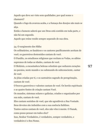 97
Aquele que deve ser visto sem qualidades; por qual nome o
chamarei?
Quando o fogo da avareza acaba, e a fumaça dos desejos não mais se
alça.
Então o homem saberá que um Deus está contido em toda parte, e
não há um segundo.
Aquele que reúne reside sempre separado de sua obra.
54. O surgimento dos Sikhs
Os celibatários, os fanáticos e os cantores pacificamente aceitam de
você; os guerreiros destemidos cantam de você.
O Pandits, os estudiosos religiosos que recitam os Vedas, os sábios
supremos de todas as idades, cantam de você.
O Mohinis, a encantadora belezas celestiais que seduzem corações
no paraíso, neste mundo e no submundo do subconsciente, cantar
de você.
As jóias criadas por ti, e os santuários sagrado de peregrinação,
cantam de você.
O bravos guerreiros e valentes cantam de você. Os heróis espirituais
e as quatro fontes de criação cantam Você.
Os mundos, sistemas solares e galáxias, criados e organizados por
sua mão, cantam de você.
Eles cantam sozinhos de você, que são agradáveis a Sua Vontade.
Seus devotos são imbuídos com a sua essência Sublime.
Tantos outros cantam de você, eles não vêm à mente. O Nanak,
como posso pensar em todos eles?
Isso, Senhor Verdadeiro, é verdadeiro, sempre verdadeiro, e
verdadeiro é o Seu Nome.
 