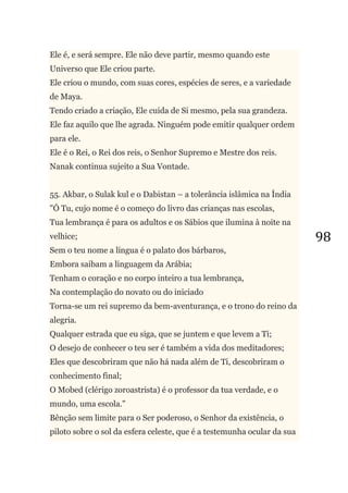 98
Ele é, e será sempre. Ele não deve partir, mesmo quando este
Universo que Ele criou parte.
Ele criou o mundo, com suas cores, espécies de seres, e a variedade
de Maya.
Tendo criado a criação, Ele cuida de Si mesmo, pela sua grandeza.
Ele faz aquilo que lhe agrada. Ninguém pode emitir qualquer ordem
para ele.
Ele é o Rei, o Rei dos reis, o Senhor Supremo e Mestre dos reis.
Nanak continua sujeito a Sua Vontade.
55. Akbar, o Sulak kul e o Dabistan – a tolerância islâmica na Índia
"Ó Tu, cujo nome é o começo do livro das crianças nas escolas,
Tua lembrança é para os adultos e os Sábios que ilumina à noite na
velhice;
Sem o teu nome a língua é o palato dos bárbaros,
Embora saibam a linguagem da Arábia;
Tenham o coração e no corpo inteiro a tua lembrança,
Na contemplação do novato ou do iniciado
Torna-se um rei supremo da bem-aventurança, e o trono do reino da
alegria.
Qualquer estrada que eu siga, que se juntem e que levem a Ti;
O desejo de conhecer o teu ser é também a vida dos meditadores;
Eles que descobriram que não há nada além de Ti, descobriram o
conhecimento final;
O Mobed (clérigo zoroastrista) é o professor da tua verdade, e o
mundo, uma escola."
Bênção sem limite para o Ser poderoso, o Senhor da existência, o
piloto sobre o sol da esfera celeste, que é a testemunha ocular da sua
 