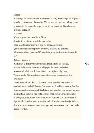 99
glória;
A Ele cujo servo é Saturno, Baharam (Marte) o mensageiro, Júpiter a
estrela arauto de sua boa sorte, Vênus seu escravo; Àquele que é o
ornamento do trono do império da fé, e a coroa da divindade do
reino da verdade "
Masnavi;
"O ser a quem o santo Deus disse:
Se não ti, eu não teria criado o mundo;
Essa sabedoria primitiva e que é a alma do mundo;
Que é o homem de espírito, e que é o espírito do homem.
Bênção também para o califa dos fiéis, e os Senhores da Imans da
fé."
Rabaâí (quadra).
"O mundo é um livro cheio de conhecimento e de justiça,
A capa do livro é o destino, e a ligação do início e do fim;
A costura é a lei, e as folhas são as convicções religiosas;
Toda a nação é formada por seus discípulos, e o apóstolo é o
professor. "
Neste livro, chamado "O Dabistan", está contido um pouco do
conhecimento e da fé das nações passado, dos discursos e ações das
pessoas modernas, como foi relatado por aqueles que sabem o que é
manifesto, e viram o que está oculto; bem como por aqueles que
estão ligados a formas exteriores, e por aqueles que discernem o
significado interior, sem omissão, e diminuição, sem inveja, ódio e
desprezo, e sem tomar uma parte para o um, ou contra o outro lado
das perguntas.
 