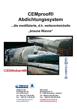 CEMproof® 
Abdichtungssystem 
...die modifizierte, d.h. weiterentwickelte 
„braune Wanne“ 
CEMproof AG 
Fischinger Str. 66 
CH - 8370 Sirnach 
Tel.: 0041 (0) 71 96 00 590 
Fax: 0041 (0) 71 96 00 591 
cemproof@cemproof.ch 
www.cemproof.ch 
BPA GmbH 
Behringstrasse 12 
D - 71083 Herrenberg - Gültstein 
Tel.: 0049 (0) 7032 893 99-0 
Fax: 0049 (0) 7032 893 99-29 
bpa@dichte-bauwerke.de 
www.dichte-bauwerke.de 
 