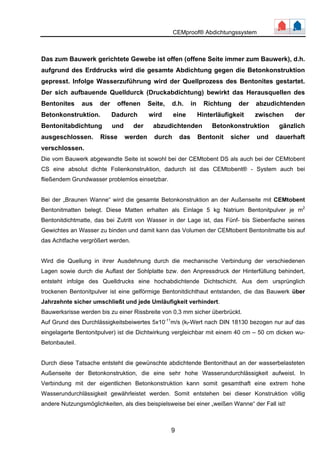 CEMproof® Abdichtungssystem 
Das zum Bauwerk gerichtete Gewebe ist offen (offene Seite immer zum Bauwerk), d.h. 
aufgrund des Erddrucks wird die gesamte Abdichtung gegen die Betonkonstruktion 
gepresst. Infolge Wasserzuführung wird der Quellprozess des Bentonites gestartet. 
Der sich aufbauende Quelldurck (Druckabdichtung) bewirkt das Herausquellen des 
Bentonites aus der offenen Seite, d.h. in Richtung der abzudichtenden 
Betonkonstruktion. Dadurch wird eine Hinterläufigkeit zwischen der 
Bentonitabdichtung und der abzudichtenden Betonkonstruktion gänzlich 
ausgeschlossen. Risse werden durch das Bentonit sicher und dauerhaft 
verschlossen. 
Die vom Bauwerk abgewandte Seite ist sowohl bei der CEMtobent DS als auch bei der CEMtobent 
CS eine absolut dichte Folienkonstruktion, dadurch ist das CEMtobent® - System auch bei 
fließendem Grundwasser problemlos einsetzbar. 
Bei der „Braunen Wanne“ wird die gesamte Betonkonstruktion an der Außenseite mit CEMtobent 
Bentonitmatten belegt. Diese Matten erhalten als Einlage 5 kg Natrium Bentonitpulver je m2 
Bentonitdichtmatte, das bei Zutritt von Wasser in der Lage ist, das Fünf- bis Siebenfache seines 
Gewichtes an Wasser zu binden und damit kann das Volumen der CEMtobent Bentonitmatte bis auf 
das Achtfache vergrößert werden. 
Wird die Quellung in ihrer Ausdehnung durch die mechanische Verbindung der verschiedenen 
Lagen sowie durch die Auflast der Sohlplatte bzw. den Anpressdruck der Hinterfüllung behindert, 
entsteht infolge des Quelldrucks eine hochabdichtende Dichtschicht. Aus dem ursprünglich 
trockenen Bentonitpulver ist eine gelförmige Bentonitdichthaut entstanden, die das Bauwerk über 
Jahrzehnte sicher umschließt und jede Umläufigkeit verhindert. 
Bauwerksrisse werden bis zu einer Rissbreite von 0,3 mm sicher überbrückt. 
Auf Grund des Durchlässigkeitsbeiwertes 5x10-11m/s (kf-Wert nach DIN 18130 bezogen nur auf das 
eingelagerte Bentonitpulver) ist die Dichtwirkung vergleichbar mit einem 40 cm – 50 cm dicken wu- 
Betonbauteil. 
Durch diese Tatsache entsteht die gewünschte abdichtende Bentonithaut an der wasserbelasteten 
Außenseite der Betonkonstruktion, die eine sehr hohe Wasserundurchlässigkeit aufweist. In 
Verbindung mit der eigentlichen Betonkonstruktion kann somit gesamthaft eine extrem hohe 
Wasserundurchlässigkeit gewährleistet werden. Somit entstehen bei dieser Konstruktion völlig 
andere Nutzungsmöglichkeiten, als dies beispielsweise bei einer „weißen Wanne“ der Fall ist! 
9 
 