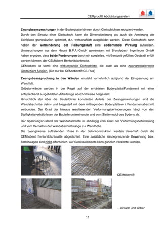 CEMproof® Abdichtungssystem 
Zwangbeanspruchungen in der Bodenplatte können durch Gleitschichten reduziert werden. 
Durch den Einsatz einer Gleitschicht kann die Dimensionierung als auch die Armierung der 
Sohlplatte grundsätzlich optimiert, d.h. wirtschaftlich ausgebildet werden. Diese Gleitschicht kann 
neben der Verminderung der Reibungskraft eine abdichtende Wirkung aufweisen. 
Untersuchungen aus dem Hause B.P.A.-GmbH gemeinsam mit Brendebach Ingenieure GmbH 
haben ergeben, dass beide Forderungen durch ein spezielles, mit Bentonit gefülltes Geotextil erfüllt 
werden können, der CEMtobent Bentonitdichtmatte. 
CEMtobent ist somit eine wirkungsvolle Dichtschicht, die auch als eine zwangreduzierende 
Gleitschicht fungiert. (Gilt nur bei CEMtobent® CS-Plus) 
Zwangsbeanspruchung in den Wänden entsteht vornehmlich aufgrund der Einspannung am 
Wandfuß. 
Ortbetonwände werden in der Regel auf der erhärteten Bodenplatte/Fundament mit einer 
entsprechend ausgebildeten Arbeitsfuge abschnittweise hergestellt. 
Hinsichtlich der über die Bauteildicke konstanten Anteile der Zwangeinwirkungen sind die 
Wandabschnitte dehn- und biegesteif mit dem mittragenden Bodenplatten- / Fundamentabschnitt 
verbunden. Der Grad der hieraus resultierenden Verformungsbehinderungen hängt von den 
Steifigkeitsverhältnissen der Bauteile untereinander und vom Steifemodul des Bodens ab. 
Der Spannungszustand der Wandabschnitte ist abhängig vom Grad der Verformungsbehinderung 
und vom Verhältnis der Wandabschnittslänge zur Wandhöhe. 
Die zwangsweise auftretenden Risse in der Betonkonstruktion werden dauerhaft durch die 
CEMtobent Bentonitdichtmatte abgedichtet. Eine zusätzliche rissbegrenzende Bewehrung bzw. 
Stahlzulagen sind nicht erforderlich. Auf Sollrisselemente kann gänzlich verzichtet werden. 
11 
CEMtobent® 
…einfach und sicher! 
 