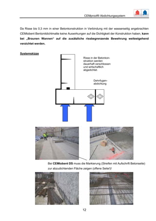 CEMproof® Abdichtungssystem 
Da Risse bis 0,3 mm in einer Betonkonstruktion in Verbindung mit der wasserseitig angebrachten 
CEMtobent Bentonitdichtmatte keine Auswirkungen auf die Dichtigkeit der Konstruktion haben, kann 
bei „Braunen Wannen“ auf die zusätzliche rissbegrenzende Bewehrung weitestgehend 
verzichtet werden. 
Risse in der Betonkon-struktion 
dauerhaft verschlossen 
und wirtschaftlich 
abgedichtet. 
12 
Systemskizze 
werden 
Dehnfugen-abdichtung 
Bei CEMtobent DS muss die Markierung (Streifen mit Aufschrift Betonseite) 
zur abzudichtenden Fzläecigheen ne( offe Seite!)! 
 
