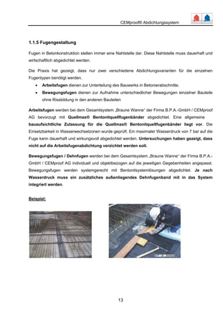 CEMproof® Abdichtungssystem 
1.1.5 Fugengestaltung 
Fugen in Betonkonstruktion stellen immer eine Nahtstelle dar. Diese Nahtstelle muss dauerhaft und 
wirtschaftlich abgedichtet werden. 
Die Praxis hat gezeigt, dass nur zwei verschiedene Abdichtungsvarianten für die einzelnen 
Fugentypen benötigt werden. 
• Arbeitsfugen dienen zur Unterteilung des Bauwerks in Betonierabschnitte. 
• Bewegungsfugen dienen zur Aufnahme unterschiedlicher Bewegungen einzelner Bauteile 
ohne Rissbildung in den anderen Bauteilen 
Arbeitsfugen werden bei dem Gesamtsystem „Braune Wanne“ der Firma B.P.A.-GmbH / CEMproof 
AG bevorzugt mit Quellmax® Bentonitquellfugenbänder abgedichtet. Eine allgemeine 
bauaufsichtliche Zulassung für die Quellmax® Bentonitquellfugenbänder liegt vor. Die 
Einsetzbarkeit in Wasserwechselzonen wurde geprüft. Ein maximaler Wasserdruck von 7 bar auf die 
Fuge kann dauerhaft und wirkungsvoll abgedichtet werden. Untersuchungen haben gezeigt, dass 
nicht auf die Arbeitsfugenabdichtung verzichtet werden soll. 
Bewegungsfugen / Dehnfugen werden bei dem Gesamtsystem „Braune Wanne“ der Firma B.P.A.- 
GmbH / CEMproof AG individuell und objektbezogen auf die jeweiligen Gegebenheiten angepasst. 
Bewegungsfugen werden systemgerecht mit Bentonitsystemlösungen abgedichtet. Je nach 
Wasserdruck muss ein zusätzliches außenliegendes Dehnfugenband mit in das System 
integriert werden. 
13 
Beispiel: 
 