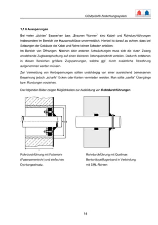 CEMproof® Abdichtungssystem 
1.1.6 Aussparungen 
Bei vielen „dichten“ Bauwerken bzw. „Braunen Wannen“ sind Kabel- und Rohrdurchführungen 
insbesondere im Bereich der Hausanschlüsse unvermeidlich. Hierbei ist darauf zu achten, dass bei 
Setzungen der Gebäude die Kabel und Rohre keinen Schaden erleiden. 
Im Bereich von Öffnungen, Nischen oder anderen Schwächungen muss sich die durch Zwang 
entstehende Zugbeanspruchung auf einen kleineren Betonquerschnitt verteilen. Dadurch entstehen 
in diesen Bereichen größere Zugspannungen, welche ggf. durch zusätzliche Bewehrung 
aufgenommen werden müssen. 
Zur Vermeidung von Kerbspannungen sollten unabhängig von einer ausreichend bemessenen 
Bewehrung jedoch „scharfe“ Ecken oder Kanten vermieden werden. Man sollte „sanfte“ Übergänge 
bzw. Rundungen vorziehen. 
Die folgenden Bilder zeigen Möglichkeiten zur Ausbildung von Rohrdurchführungen 
Rohrdurchführung mit Futterrohr Rohrdurchführung mit Quellmax 
(Faserzementrohr) und einfachen Bentonitquellfugenband in Verbindung 
Dichtungseinsatz. mit SMhrLe-nR o 
14 
 