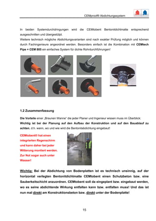 CEMproof® Abdichtungssystem 
In beiden Systemdurchdringungen wird die CEMtobent Bentonitdichtmatte entsprechend 
ausgeschnitten und übergestülpt. 
Weitere technisch mögliche Abdichtungsvarianten sind nach exakter Prüfung möglich und können 
durch Fachingenieure angeordnet werden. Besonders einfach ist die Kombination mit CEMtech 
Pipe + CEM 805 ein einfaches System für dichte Rohrdurchführungen! 
1.2 Zusammenfassung 
Die Vorteile einer „Braunen Wanne“ die jeder Planer und Ingenieur wissen muss im Überblick: 
Wichtig ist bei der Planung auf den Aufbau der Konstruktion und auf den Bauablauf zu 
achten, d.h. wann, wo und wie wird die Bentonitabdichtung eingebaut! 
CEMtobent® hat einen 
integrierten Regenschirm 
und kann daher bei jeder 
Witterung montiert werden. 
Zur Not sogar auch unter 
Wasser! 
Wichtig: Bei der Abdichtung von Bodenplatten ist es technisch unsinnig, auf der 
horizontal verlegten Bentonitdichtmatte CEMtobent einen Schutzbeton bzw. eine 
Sauberkeitschicht anzuordnen. CEMtobent soll da eingeplant bzw. eingebaut werden, 
wo es seine abdichtende Wirkung entfalten kann bzw. entfalten muss! Und das ist 
nun mal direkt am Konstruktionsbeton bzw. direkt unter der Bodenplatte! 
15 
 