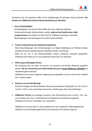 CEMproof® Abdichtungssystem 
Fachplaner bzw. die Ingenieure sollten immer objektbezogen die günstige Lösung erarbeiten. Die 
Vorteile der CEMtobent® Bentonit-Systemabdichtung im Überblick: 
16 
1. Keine Hinterläufigkeit: 
Hinterläufigkeiten, wie sie bei Folien (KDB) oder nicht vollflächig verklebten 
Schwarzabdichtungen häufig auftreten, werden aufgrund des Quelldruckes völlig 
ausgeschlossen. Das System ist damit auch für Teilflächen einsetzbar. Eventuelle 
Beschädigungen sind lokal begrenzt und daher sofort auffindbar. 
2. Positive Unterstützung des Selbstheilungseffektes: 
Kleine Beschädigungen oder Durchdringungen von Nägeln (Befestigung an Wänden) werden 
ebenfalls durch den ständig wirkenden Quelldruck wieder verschlossen. 
Risse bis 0,3 mm in der Betonkonstruktion werden problemlos dauerhaft abgedichtet. 
CEMtobent kann Risse bis 0,3 mm problemlos überbrücken und abdichten. 
3. Witterungsunabhängiger Einbau: 
Die Verlegung kann bei kalter und warmer, bei trockener und feuchter Witterung ausgeführt 
werden. Bei der Verwendung der Bentonitabdichtung bei nasser Witterung unbedingt die 
Herstellerangaben beachten. 
CEMtobent ist mit einem integrierten Regenschutz ausgestattet und kann somit immer installiert 
bzw. montiert werden. 
4. Einfache und schnelle Montage: 
Einfaches Auslegen der Bentonitbahnen (Abmessung wahlweise Rollengrößen von 30 x 3,60 m 
und 30 x 1,80 m), ohne aufwendige Voranstriche, Verklebungen oder Verschweißungen. 
5. CEMtobent CS-Plus mit einseitiger schwarzer Folie (Wurzelschutz) wird im Hoch-, Tief-, Ing.- 
und Tunnelbau als Trenn- und Dichtschicht mit integriertem Wurzelschutz eingesetzt. 
CEMtobent CS-Plus ist "wurzelfest" und "radondicht"! 
CEMtobent ist eine seit über 15 Jahre bewährte Form der zusätzlichen "Betonabdichrtung"! 
CEMtobent ist auf Dichtigkeit geprüft bis 6 bar Wasserdruck! CE-Zeichen liegt vor! 
 
