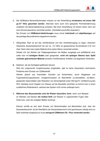 CEMproof® Abdichtungssystem 
6. Die CEMtobent Bentonitdichtmatten müssen vor der Hinterfüllung mindestens mit einem 500 
gr./m2 Vlies geschützt werden. Alternativ kann auch eine geeignete Perimeterdämmung 
zusätzlich die Bentonitabdichtung schützen. Bei einer Hinterfüllung mit feinem Sand, kann auf 
eine Schutzmassnahme verzichtet werden. (Herstellervorschriften beachten!) 
Der Einsatz von CEMtobent-Abdichtungen muss immer individuell und objektbezogen auf 
die jeweilige Baumaßnahme abgestimmt werden. 
7. Allergrößter Wert ist auf das Verfüllmaterial und den Hinterfüllvorgang zu legen. Zwischen 
Oberkante Sauberkeitsschicht bis auf ca. 1m Höhe ist gewaschenes Rundmaterial 0-16 mm 
ideal. Nach oben kann jedes Material ohne spitze Steine verwendet werden. 
Sobald z.B. bei Decken bei Tiefgaragendecken die Matten ausgelegt und auffüllbereit sind, 
sollte man mit bindigem Boden oder geeigneten, nicht mit spitzigen Steinen bzw. Splitt 
und/oder gebrochenem Material versehen Verfüllmaterial, einfüllen und lageweise Verdichten. 
8, Gefahren, die die Dichtigkeit gefährden können 
Wird die vorgenannte Vorgehensweise eingehalten, gibt es keine besonderen technischen 
Probleme beim Einsatz von CEMtobent®. 
Werden jedoch aus finanziellen Gründen auf Sicherheiten, durch Weglassen von 
Fugenabdichtungssystemen, Ausgleichsmassen an Betonfehler (Lunkerstellen), wu-Beton, 
geeigneten Spannstellen oder Reduktion von Zementgehalt (unter 300 kg/m³), Verfälschung des 
W/Z- Gehaltes durch Zugabe von Wasser auf der Baustelle verzichtet, so kommt man in einen 
zusätzlichen Risikobereich, welches das System nicht immer auffangen kann. 
9. Während des Bauzustandes sind die Risken besonders hoch, wenn zum Beispiel 
an Wänden und Decken die Auflast fehlt und Wasser in ungesicherten Fugen oder 
hinter bzw. unter die verlegten Matten eindringt. 
Ebenso verhält es sich beim Einsatz von Bentonitmatten auf Betonböden bzw. über der 
Sauberkeitsschicht. Ist die Oberfläche der Sauberkeitsschicht nicht geschlossen (häufig wird nur 
Split verdichtet eingebaut) so muss zwingend CEMtobent CS - Plus verwendet werden. 
17 
 