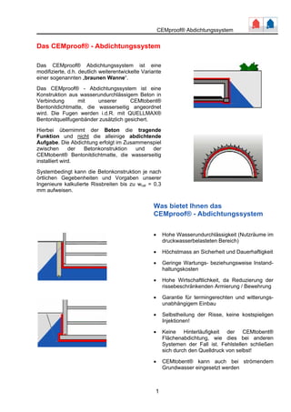 CEMproof® Abdichtungssystem 
Das CEMproof® - Abdichtungssystem 
Das CEMproof® Abdichtungssystem ist eine 
modifizierte, d.h. deutlich weiterentwickelte Variante 
einer sogenannten „braunen Wanne“. 
Das CEMproof® - Abdichtungssystem ist eine 
Konstruktion aus wasserundurchlässigem Beton in 
Verbindung mit unserer CEMtobent® 
Bentonitdichtmatte, die wasserseitig angeordnet 
wird. Die Fugen werden i.d.R. mit QUELLMAX® 
Bentonitquellfugenbänder zusätzlich gesichert. 
Hierbei übernimmt der Beton die tragende 
Funktion und nicht die alleinige abdichtende 
Aufgabe. Die Abdichtung erfolgt im Zusammenspiel 
zwischen der Betonkonstruktion und der 
CEMtobent® Bentonitdichtmatte, die wasserseitig 
installiert wird. 
Systembedingt kann die Betonkonstruktion je nach 
örtlichen Gegebenheiten und Vorgaben unserer 
Ingenieure kalkulierte Rissbreiten bis zu wcal = 0,3 
mm aufweisen. 
Was bietet Ihnen das 
CEMproof® - Abdichtungssystem 
• Hohe Wasserundurchlässigkeit (Nutzräume im 
1 
druckwasserbelasteten Bereich) 
• Höchstmass an Sicherheit und Dauerhaftigkeit 
• Geringe Wartungs- beziehungsweise Instand-haltungskosten 
• Hohe Wirtschaftlichkeit, da Reduzierung der 
rissebeschränkenden Armierung / Bewehrung 
• Garantie für termingerechten und witterungs-unabhängigem 
Einbau 
• Selbstheilung der Risse, keine kostspieligen 
Injektionen! 
• Keine Hinterläufigkeit der CEMtobent® 
Flächenabdichtung, wie dies bei anderen 
Systemen der Fall ist. Fehlstellen schließen 
sich durch den Quelldruck von selbst! 
• CEMtobent® kann auch bei strömendem 
Grundwasser eingesetzt werden 
 
