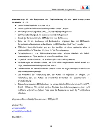CEMproof® Abdichtungssystem 
Voraussetzung für die Übernahme der Gewährleistung für das Abdichtungssystem 
CEMtobent DS / CS: 
• Einsatz von wu-Beton mit W/Z-Wert ≤ 0,6 
• Einsatz von wu-Mauerstärken / Schalungsanker, System Oktagon 
• Arbeitsfugenabdichtung mittels QUELLMAX® Bentonitquellfugenband 
• Dehnfugenabdichtung evtl. mit außenliegendem Dehnfugenband 
• Einsatz der Bentonitdichtmatte CEMtobent mit zwei Dichtebenen 
• Stöße ca. 20 cm überlappen, mit Bentonitpulver einstreuen bzw. mit CEMtopaste 
Bentonitspachtel zuspachteln und wahlweise (mit CEMstar bzw. Seal-Tape) verkleben 
• CEMtobent Bentonitdichtmatten sind vor dem Verfüllen mit einem geeigneten Vlies zu 
schützen (500 gr./m² Standard // 1.200 gr./m² bei Tunnelbauwerke) 
• Perimeterdämmung bzw. Polysterolhartschaumplatten können ebenfalls als Schutz 
verwendet werden. Diese werden mit einem Bitumenkleber fixiert 
• Ungeklärte Details müssen vor der Ausführung schriftlich bestätigt werden 
• Veränderungen an unserem System, die durch Dritte vorgenommen werden haben zur 
Folge, dass der Gewährleistungsanspruch erlischt 
• Das Hinterfüllen der Bentonitdichtmatte sollte so schnell als möglich erfolgen, da es sich um 
19 
eine Druckabdichtung handelt 
• Das Verdichten der Hinterfüllung bzw. der Auflast hat lageweise zu erfolgen. Die 
Hinterfüllung bzw. die Auflast ist wesentlicher Bestandteil des Gesamtsystems ⇒ 
Druckabdichtung! 
• Das Abdichtungssystem CEMtobent darf nur von zertifizierten Unternehmen der Firma BPA-GmbH 
/ CEMproof AG montiert werden. Montage des Abdichtungssystems durch nicht 
zertifizierte Unternehmen hat zur Folge, dass die Zulassung und auch die Produkthaftung 
erlöschen. 
Wenn es um Bauwerksabdichtung geht, dann CEMtobent®! 
Weitere Infos: 
www.cemproof.ch 
www.dichte-bauwerke.de 
Stand 09 2014 

