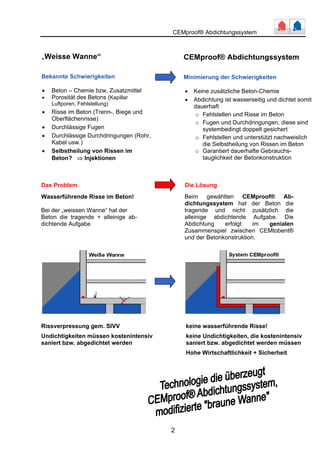 CEMproof® Abdichtungssystem 
Das Problem Die Lösung 
Rissverpressung gem. SIVV keine wasserführende Risse! 
Undichtigkeiten müssen kostenintensiv keine Undichtigkeiten, die kostenintensiv 
saniert bzw. abgedichtet werden saniert bzw. abgedichtet werden müssen 
2 
Hohe Wirtschaftlichkeit + Sicherheit 
„Weisse Wanne“ 
Bekannte Schwierigkeiten 
• Beton – Chemie bzw, Zusatzmittel 
• Porosität des Betons (Kapillar 
Luftporen, Fehlstellung) 
• Risse im Beton (Trenn-, Biege und 
Oberflächenrisse) 
• Durchlässige Fugen 
• Durchlässige Durchdringungen (Rohr, 
Kabel usw.) 
• Selbstheilung von Rissen im 
Beton? ⇒ Injektionen 
CEMproof® Abdichtungssystem 
Minimierung der Schwierigkeiten 
• Keine zusätzliche Beton-Chemie 
• Abdichtung ist wasserseitig und dichtet somit 
dauerhaft 
o Fehlstellen und Risse im Beton 
o Fugen und Durchdringungen, diese sind 
systembedingt doppelt gesichert 
o Fehlstellen und unterstützt nachweislich 
die Selbstheilung von Rissen im Beton 
o Garantiert dauerhafte Gebrauchs-tauglichkeit 
der Betonkonstruktion 
Wasserführende Risse im Beton! 
Bei der „weissen Wanne“ hat der 
Beton die tragende + alleinige ab-dichtende 
Aufgabe 
Beim gewählten CEMproof® Ab-dichtungssystem 
hat der Beton die 
tragende und nicht zusätzlich die 
alleinige abdichtende Aufgabe. Die 
Abdichtung erfolgt im genialen 
Zusammenspiel zwischen CEMtobent® 
und der Betonkonstruktion. 
 