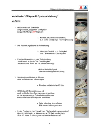 CEMproof® Abdichtungssystem 
Vorteile der “CEMproof® Systemabdichtung” 
Vorteile: 
4 
• Höchstmass an Sicherheit 
aufgrund der „doppelten Dichtigkeit“ 
(Doppeldichtung / abP liegt vor) 
• Keine Kalkulationsunsicherheit, 
d.h. keine kostspielige Rissverpressung 
• Die Abdichtungsebene ist wasserseitig 
• Geprüfte Qualität und Dichtigkeit 
von CEMtobent® / QM-System 
• Positive Unterstützung der Selbstheilung 
von Rissen, aufgrund der Quellfähigkeit 
des Bentonits. Mehr als 15 Jahre Erfahrung! 
• Keine Hinterläufigkeit 
der wasserseitigen Abdichtung 
• Witterungsunabhängiger Einbau, 
auch im Winter und beim Regen 
• Rascher und einfacher Einbau 
• CEMtobent® Doppeldichtung ist 
auch im fließendem Grundwasser einsetzbar, 
da die wasserseitige Folie ein Ausspülen der 
Bentonitfeinteile wirkungsvoll verhindert 
• Sehr robustes, wurzelfestes 
Flächenabdichtungssystem 
• In der Praxis mehrfach bewährtes Flächenabdichtungssystem! 
Geprüft dicht bis 6 bar Wasserdruck! CE-Zeichen liegt vor! 
Über 15 Jahre Erfahrung und zahlreiche Referenzen! 
 
