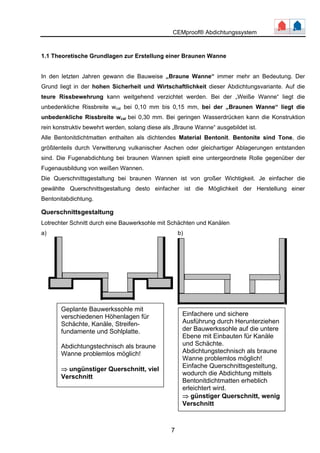 CEMproof® Abdichtungssystem 
1.1 Theoretische Grundlagen zur Erstellung einer Braunen Wanne 
In den letzten Jahren gewann die Bauweise „Braune Wanne“ immer mehr an Bedeutung. Der 
Grund liegt in der hohen Sicherheit und Wirtschaftlichkeit dieser Abdichtungsvariante. Auf die 
teure Rissbewehrung kann weitgehend verzichtet werden. Bei der „Weiße Wanne“ liegt die 
unbedenkliche Rissbreite wcal bei 0,10 mm bis 0,15 mm, bei der „Braunen Wanne“ liegt die 
unbedenkliche Rissbreite wcal bei 0,30 mm. Bei geringen Wasserdrücken kann die Konstruktion 
rein konstruktiv bewehrt werden, solang diese als „Braune Wanne“ ausgebildet ist. 
Alle Bentonitdichtmatten enthalten als dichtendes Material Bentonit. Bentonite sind Tone, die 
größtenteils durch Verwitterung vulkanischer Aschen oder gleichartiger Ablagerungen entstanden 
sind. Die Fugenabdichtung bei braunen Wannen spielt eine untergeordnete Rolle gegenüber der 
Fugenausbildung von weißen Wannen. 
Die Querschnittsgestaltung bei braunen Wannen ist von großer Wichtigkeit. Je einfacher die 
gewählte Querschnittsgestaltung desto einfacher ist die Möglichkeit der Herstellung einer 
Bentonitabdichtung. 
Querschnittsgestaltung 
Lotrechter Schnitt durch eine Bauwerksohle mit Schächten und Kanälen 
a) b) 
7 
Geplante Bauwerkssohle mit 
verschiedenen Höhenlagen für 
Schächte, Kanäle, Streifen-fundamente 
und Sohlplatte. 
Abdichtungstechnisch als braune 
Wanne problemlos möglich! 
⇒ ungünstiger Querschnitt, viel 
Verschnitt 
Einfachere und sichere 
Ausführung durch Herunterziehen 
der Bauwerkssohle auf die untere 
Ebene mit Einbauten für Kanäle 
und Schächte. 
Abdichtungstechnisch als braune 
Wanne problemlos möglich! 
Einfache Querschnittsgesteltung, 
wodurch die Abdichtung mittels 
Bentonitdichtmatten erheblich 
erleichtert wird. 
⇒ günstiger Querschnitt, wenig 
Verschnitt 
 