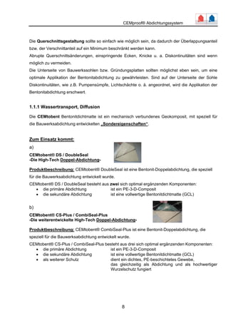 CEMproof® Abdichtungssystem 
Die Querschnittsgestaltung sollte so einfach wie möglich sein, da dadurch der Überlappungsanteil 
bzw. der Verschnittanteil auf ein Minimum beschränkt werden kann. 
Abrupte Querschnittsänderungen, einspringende Ecken, Knicke u. a. Diskontinuitäten sind wenn 
möglich zu vermeiden. 
Die Unterseite von Bauwerkssohlen bzw. Gründungsplatten sollten möglichst eben sein, um eine 
optimale Applikation der Bentonitabdichtung zu gewährleisten. Sind auf der Unterseite der Sohle 
Diskontinuitäten, wie z.B. Pumpensümpfe, Lichtschächte o. ä. angeordnet, wird die Applikation der 
Bentonitabdichtung erschwert. 
1.1.1 Wassertransport, Diffusion 
Die CEMtobent Bentonitdichtmatte ist ein mechanisch verbundenes Geokomposit, mit speziell für 
die Bauwerksabdichtung entwickelten „Sondereigenschaften“. 
Zum Einsatz kommt: 
a) 
CEMtobent® DS / DoubleSeal 
-Die High-Tech Doppel-Abdichtung- 
Produktbeschreibung: CEMtobent® DoubleSeal ist eine Bentonit-Doppelabdichtung, die speziell 
für die Bauwerksabdichtung entwickelt wurde. 
CEMtobent® DS / DoubleSeal besteht aus zwei sich optimal ergänzenden Komponenten: 
• die primäre Abdichtung ist ein PE-3-D-Composit 
• die sekundäre Abdichtung ist eine vollwertige Bentonitdichtmatte (GCL) 
b) 
CEMtobent® CS-Plus / CombiSeal-Plus 
-Die weiterentwickelte High-Tech Doppel-Abdichtung- 
Produktbeschreibung: CEMtobent® CombiSeal-Plus ist eine Bentonit-Doppelabdichtung, die 
speziell für die Bauwerksabdichtung entwickelt wurde. 
CEMtobent® CS-Plus / CombiSeal-Plus besteht aus drei sich optimal ergänzenden Komponenten: 
• die primäre Abdichtung ist ein PE-3-D-Composit 
• die sekundäre Abdichtung ist eine vollwertige Bentonitdichtmatte (GCL) 
• als weiterer Schutz dient ein dichtes, PE-beschichtetes Gewebe, 
das gleichzeitig als Abdichtung und als hochwertiger 
Wurzelschutz fungiert 
8 
 