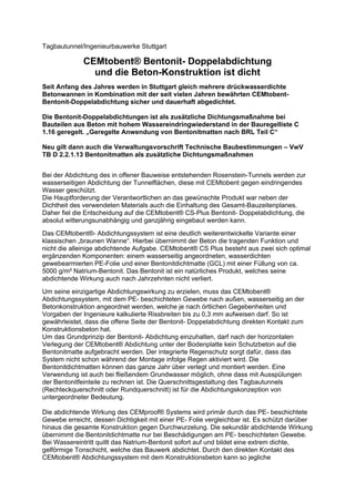 Tagbautunnel/Ingenieurbauwerke Stuttgart
CEMtobent® Bentonit- Doppelabdichtung
und die Beton-Konstruktion ist dicht
Seit Anfang des Jahres werden in Stuttgart gleich mehrere drückwasserdichte
Betonwannen in Kombination mit der seit vielen Jahren bewährten CEMtobent-
Bentonit-Doppelabdichtung sicher und dauerhaft abgedichtet.
Die Bentonit-Doppelabdichtungen ist als zusätzliche Dichtungsmaßnahme bei
Bauteilen aus Beton mit hohem Wassereindringwiederstand in der Bauregelliste C
1.16 geregelt. „Geregelte Anwendung von Bentonitmatten nach BRL Teil C“
Neu gilt dann auch die Verwaltungsvorschrift Technische Baubestimmungen – VwV
TB D 2.2.1.13 Bentonitmatten als zusätzliche Dichtungsmaßnahmen
Bei der Abdichtung des in offener Bauweise entstehenden Rosenstein-Tunnels werden zur
wasserseitigen Abdichtung der Tunnelflächen, diese mit CEMtobent gegen eindringendes
Wasser geschützt.
Die Hauptforderung der Verantwortlichen an das gewünschte Produkt war neben der
Dichtheit des verwendeten Materials auch die Einhaltung des Gesamt-Bauzeitenplanes.
Daher fiel die Entscheidung auf die CEMtobent® CS-Plus Bentonit- Doppelabdichtung, die
absolut witterungsunabhängig und ganzjährig eingebaut werden kann.
Das CEMtobent®- Abdichtungssystem ist eine deutlich weiterentwickelte Variante einer
klassischen „braunen Wanne“. Hierbei übernimmt der Beton die tragenden Funktion und
nicht die alleinige abdichtende Aufgabe. CEMtobent® CS Plus besteht aus zwei sich optimal
ergänzenden Komponenten: einem wasserseitig angeordneten, wasserdichten
gewebearmierten PE-Folie und einer Bentonitdichtmatte (GCL) mit einer Füllung von ca.
5000 g/m² Natrium-Bentonit. Das Bentonit ist ein natürliches Produkt, welches seine
abdichtende Wirkung auch nach Jahrzehnten nicht verliert.
Um seine einzigartige Abdichtungswirkung zu erzielen, muss das CEMtobent®
Abdichtungssystem, mit dem PE- beschichteten Gewebe nach außen, wasserseitig an der
Betonkonstruktion angeordnet werden, welche je nach örtlichen Gegebenheiten und
Vorgaben der Ingenieure kalkulierte Rissbreiten bis zu 0,3 mm aufweisen darf. So ist
gewährleistet, dass die offene Seite der Bentonit- Doppelabdichtung direkten Kontakt zum
Konstruktionsbeton hat.
Um das Grundprinzip der Bentonit- Abdichtung einzuhalten, darf nach der horizontalen
Verlegung der CEMtobent® Abdichtung unter der Bodenplatte kein Schutzbeton auf die
Bentonitmatte aufgebracht werden. Der integrierte Regenschutz sorgt dafür, dass das
System nicht schon während der Montage infolge Regen aktiviert wird. Die
Bentonitdichtmatten können das ganze Jahr über verlegt und montiert werden. Eine
Verwendung ist auch bei fließendem Grundwasser möglich, ohne dass mit Ausspülungen
der Bentonitfeinteile zu rechnen ist. Die Querschnittsgestaltung des Tagbautunnels
(Rechteckquerschnitt oder Rundquerschnitt) ist für die Abdichtungskonzeption von
untergeordneter Bedeutung.
Die abdichtende Wirkung des CEMproof® Systems wird primär durch das PE- beschichtete
Gewebe erreicht, dessen Dichtigkeit mit einer PE- Folie vergleichbar ist. Es schützt darüber
hinaus die gesamte Konstruktion gegen Durchwurzelung. Die sekundär abdichtende Wirkung
übernimmt die Bentonitdichtmatte nur bei Beschädigungen am PE- beschichteten Gewebe.
Bei Wassereintritt quillt das Natrium-Bentonit sofort auf und bildet eine extrem dichte,
gelförmige Tonschicht, welche das Bauwerk abdichtet. Durch den direkten Kontakt des
CEMtobent® Abdichtungssystem mit dem Konstruktionsbeton kann so jegliche
 