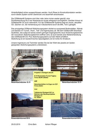 Hinterläufigkeit sicher ausgeschlossen werden. Auch Risse im Konstruktionsbeton werden
durch dieses System sicher überbrückt und dauerhaft verschlossen.
Die CEMtobent® Systeme sind über viele Jahre immer wieder geprüft, eine
Dichtheitsprüfung bis 5 bar Wasserdruck wurde erfolgreich durchgeführt. Darüber hinaus ist
CEMtobent® CS auch radondicht. Für die CEMtobent® Systeme liegt ein neues, aktuelles
CE- Zeichen vor, die Verwendung ist in Deutschland durch die BRL Teil C geregelt.
Das einzigartige CEMproof Abdichtungssystem dichtet so europaweit Bodenplatten, Wände
und Decken im Tunnel-, Hoch-, Tief- und Ingenieurbau ab. Mit dem CEMproof® SilverSeal
Quellvlies, das aufgrund seines extrem geringen Eigengewichts neue Anwendungsbereiche
der innovativen Abdichtungstechnik eröffnen wird, ist auch bereits eine Weiterentwicklung
des CEMtobent® CS- Plus Abdichtungssystems auf dem Markt erhältlich.
Abdichtung ist ein bautechnisches Spezialgebiet und ist nichts für Amateure.
Unsere Ingenieure und Techniker werden Sie bei der Wahl des jeweils am besten
geeigneten Abdichtungssystems unterstützen.
Nesenbachdücker S 21 Nesenbachdücker S 21
Rosensteintunnel B10 Rosensteintunnel B10
29.03.2019 Chris Behr Adrian Pflieger
Projekte in Stuttgart aktuell:
B 10 Rosenstein-Tunnel Tagbau
Firma Wolff & Müller
und
Nesenbachdüker im Zuge von S21
Firma Züblin
Und
Tiefbahnhof Stuttgart S21 im
Rahmen des Neubauprojektes
Stuttgart 21
Fa. Züblin
 