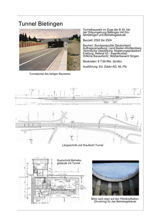 Tunnel Bietingen
Tunnelbauwerk im Zuge der B 34 bei
der Ortsumgehung Bietingen mit Ein-
fahrtströgen und Betriebsgebäude
Bauzeit: 2002 bis 2004
Bauherr: Bundesrepublik Deutschland
Auftragsverwaltung: Land Baden-Württemberg
Technische Oberleitung: Regierungspräsidium
Freiburg, Referat 43 - Ingenieurbau
Örtliche Bauaufsicht: Straßenbauamt Singen
Baukosten: € 7,60 Mio. (brutto)
Ausführung: Ed. Züblin AG, NL FN
Blick nach oben auf den Pfahlkopfbalken
(Druckring) für das Betriebsgebäude
Tunnelportal des fertigen Bauwerks
Längsschnitt und Draufsicht Tunnel
Querschnitt Betriebs-
gebäude mit Tunnel
Betonkragen
 