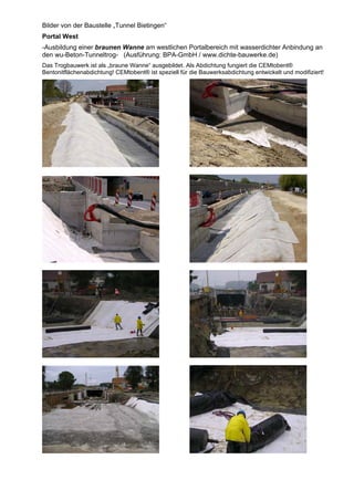 Bilder von der Baustelle „Tunnel Bietingen“
Portal West
-Ausbildung einer braunen Wanne am westlichen Portalbereich mit wasserdichter Anbindung an
den wu-Beton-Tunneltrog- (Ausführung: BPA-GmbH / www.dichte-bauwerke.de)
Das Trogbauwerk ist als „braune Wanne“ ausgebildet. Als Abdichtung fungiert die CEMtobent®
Bentonitflächenabdichtung! CEMtobent® ist speziell für die Bauwerksabdichtung entwickelt und modifiziert!
Betonkragen
Betonkragen
 