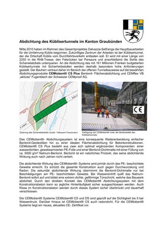 Abdichtung des Küblisertunnels im Kanton Graubünden
Mitte 2010 haben im Rahmen des Gesamtprojektes Dalvazza-Selfranga die Hauptbauarbeiten
für die Umfahrung Küblis begonnen. Zukünftiges Zentrum der Arbeiten ist der Küblisertunnel,
der die Ortschaft Küblis vom Durchfahrtsverkehr entlasten soll. Er wird mit einer Länge von
2255 m die RhB-Trasse, den Felsrücken bei Parsaura und anschließend die Sohle des
Schanielatobels unterqueren. An die Abdichtung des mit 161 Millionen Franken budgetierten
Küblisertunnels mit Sicherheitsstollen werden deshalb besonders hohe Anforderungen
gestellt. Der Bauherr vertraut daher im Bereich der offenen Tunnelbauweise auf die bewährten
Abdichtungsprodukte CEMtobent® CS Plus Bentonit- Flächenabdichtung und CEMflex VB
„aktives“ Fugenblech der Schweizer CEMproof AG.
Das CEMtobent®- Abdichtungssystem ist eine konsequente Weiterentwicklung einfacher
Bentonit-Geotextilien hin zu einer idealen Flächenabdichtung für Betonkonstruktionen.
CEMtobent® CS Plus besteht aus zwei sich optimal ergänzenden Komponenten: einer
wasserdichten, gewebearmierten PE-Folie und einer Bentonit-Dichtmatte mit einer Füllung von
ca. 5000 g/m² Natrium-Bentonit. Bentonit ist ein natürliches Produkt, das seine abdichtende
Wirkung auch nach Jahren nicht verliert.
Die abdichtende Wirkung des CEMtobent®- Systems wird primär durch das PE- beschichtete
Gewebe erreicht. Es schützt die gesamte Konstruktion auch gegen Durchwurzelung und
Radon. Die sekundär abdichtende Wirkung übernimmt die Bentonit-Dichtmatte nur bei
Beschädigungen am PE- beschichteten Gewebe. Bei Wassereintritt quillt das Natrium-
Bentonit sofort auf und bildet eine extrem dichte, gelförmige Tonschicht, welche das Bauwerk
abdichtet. Durch den direkten Kontakt des CEMtobent® Abdichtungssystem mit dem
Konstruktionsbeton kann so jegliche Hinterläufigkeit sicher ausgeschlossen werden. Auch
Risse im Konstruktionsbeton werden durch dieses System sicher überbrückt und dauerhaft
verschlossen.
Die CEMtobent® Systeme CEMtobent® CS und DS sind geprüft auf die Dichtigkeit bis 5 bar
Wasserdruck. Darüber hinaus ist CEMtobent® CS auch radondicht. Für die CEMtobent®
Systeme liegt ein neues, aktuelles CE- Zertifikat vor.
Querung des Schanielatobels (Quelle: Tiefbauamt Graubünden) Verlegung von CEMtobent® unter der Bodenplatte des
Küblisertunnels
 