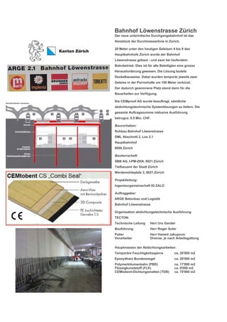 Bahnhof Löwenstrasse Zürich
Der neue unterirdische Durchgangsbahnhof ist das
Herzstück der Durchmesserlinie in Zürich.
20 Meter unter den heutigen Geleisen 4 bis 9 des
Hauptbahnhofs Zürich wurde der Bahnhof
Löwenstrasse gebaut - und zwar bei laufendem
Bahnbetrieb. Dies ist für alle Beteiligten eine grosse
Herausforderung gewesen. Die Lösung lautete
Deckelbauweise. Dabei wurden temporär jeweils zwei
Geleise in der Perronhalle um 100 Meter verkürzt.
Der dadurch gewonnene Platz stand dann für die
Bauarbeiten zur Verfügung.
Die CEMproof AG wurde beauftragt, sämtliche
abdichtungstechnische Systemlösungen zu liefern. Die
gesamte Auftragssumme inklusive Ausführung
betrugca. 6.5 Mio. CHF.
Bauvorhaben:
Rohbau Bahnhof Löwenstrasse
DML Abschnitt 2, Los 2.1
Hauptbahnhof
8000 Zürich
Bauherrschaft:
SBB AG, I-PM-ZKN, 8021 Zürich
Tiefbauamt der Stadt Zürich
Werdemühleplatz 3, 8021 Zürich
Projektleitung:
Ingenieurgemeinschaft IG ZALO
Auftraggeber:
ARGE Betonbau und Logistik
Bahnhof Löwenstrasse
Organisation abdichtungstechnische Ausführung
TECTON:
Technische Leitung Herr Urs Gander
Bauführung Herr Roger Suter
Polier Herr Hamed Jakupovic
Vorarbeiter Diverse, je nach Arbeitsgattung
Hauptmassen der Abdichtungsarbeiten:
Temporäre Feuchtigkeitssperre ca. 20'000 m2
Epoxydharz Bundessiegel ca. 20'000 m2
Polymerbitumenbahn (PBD) ca. 17'000 m2
Flüssigkunststoff (FLK) ca. 9'000 m2
CEMtobent-Dichtungsmatten (TDB) ca. 70'000 m2
 