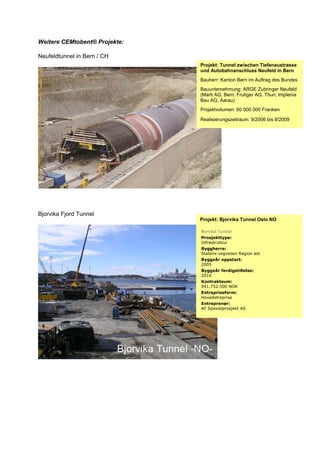 Weitere CEMtobent® Projekte:
Neufeldtunnel in Bern / CH
Bjorvika Fjord Tunnel
Projekt: Tunnel zwischen Tiefenaustrasse
und Autobahnanschluss Neufeld in Bern
Bauherr: Kanton Bern im Auftrag des Bundes
Bauunternehmung: ARGE Zubringer Neufeld
(Marti AG, Bern; Frutiger AG, Thun; Implenia
Bau AG, Aarau)
Projektvolumen: 60 000 000 Franken
Realisierungszeitraum: 9/2006 bis 8/2009
Projekt: Bjorvika Tunnel Oslo NO
Borvika Tunnel
Prosjekttype:
Infrastruktur
Byggherre:
Statens vegvesen Region øst
Byggeår oppstart:
2005
Byggeår ferdigstillelse:
2010
Kontraktsum:
941.752.500 NOK
Entrepriseform:
Hovedetreprise
Entreprenør:
AF Spesialprosjekt AS
 