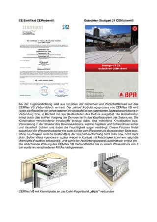 CE-Zertifikat CEMtobent® Gutachten Stuttgart 21 CEMtobent®
Bei der Fugenabdichtung wird aus Gründen der Sicherheit und Wirtschaftlichkeit auf das
CEMflex VB Verbundblech vertraut. Der „aktive“ Abdichtungsprozess von CEMflex VB wird
durch die Reaktion der verschiedenen Inhaltsstoffe in der patentierten Spezialbeschichtung in
Verbindung bzw. in Kontakt mit den Bestandteilen des Betons ausgelöst. Die Kristallisation
dringt durch den aktiven Vorgang der Osmose tief in das Kapillarsystem des Betons ein. Die
Kombination verschiedener Inhaltstoffe erzeugt dabei eine mikrofeine Kristallisation bzw.
Versinterung in der Struktur des Betonbaukörpers, welche Kapillare und Schwindrisse sicher
und dauerhaft dichten und dabei die Feuchtigkeit sogar verdrängt. Dieser Prozess findet
sowohl auf der Wasserdruckseite wie auch auf der vom Wasserdruck abgewandten Seite statt.
Ohne Feuchtigkeit sind die Bestandteile der Spezialbeschichtung nicht aktiv bzw. nicht mehr
aktiv. Sollten diese irgendwann später wieder in Kontakt mit Feuchtigkeit kommen, setzt die
chemische Reaktion selbständig, und damit der Abdichtungsprozess automatisch erneut ein.
Die abdichtende Wirkung des CEMflex VB Verbundblechs bis zu einem Wasserdruck von 8
bar wurde an verschiedenen MPAs nachgewiesen.
CEMflex VB mit Klemmplatte an das Dehn-Fugenband „dicht“ verbunden
 