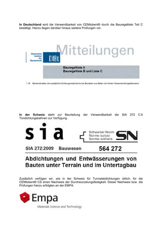 In Deutschland wird die Verwendbarkeit von CEMtobent® durch die Bauregelliste Teil C
bestätigt. Hierzu liegen darüber hinaus weitere Prüfungen vor.
In der Schweiz steht zur Beurteilung der Verwendbarkeit die SIA 272 C.6
Tondichtungsbahnen zur Verfügung.
Zusätzlich verfügen wir, wie in der Schweiz für Tunnelabdichtungen üblich, für die
CEMtobent® CS einen Nachweis der Durchwurzelungsfestigkeit. Dieser Nachweis bzw. die
Prüfungen hierzu erfolgten an der EMPA.
 