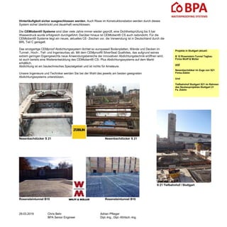 Hinterläufigkeit sicher ausgeschlossen werden. Auch Risse im Konstruktionsbeton werden durch dieses
System sicher überbrückt und dauerhaft verschlossen.
Die CEMtobent® Systeme sind über viele Jahre immer wieder geprüft, eine Dichtheitsprüfung bis 5 bar
Wasserdruck wurde erfolgreich durchgeführt. Darüber hinaus ist CEMtobent® CS auch radondicht. Für die
CEMtobent® Systeme liegt ein neues, aktuelles CE- Zeichen vor, die Verwendung ist in Deutschland durch die
BRL Teil C geregelt.
Das einzigartige CEMproof Abdichtungssystem dichtet so europaweit Bodenplatten, Wände und Decken im
Tunnel-, Hoch-, Tief- und Ingenieurbau ab. Mit dem CEMproof® SilverSeal Quellvlies, das aufgrund seines
extrem geringen Eigengewichts neue Anwendungsbereiche der innovativen Abdichtungstechnik eröffnen wird,
ist auch bereits eine Weiterentwicklung des CEMtobent® CS- Plus Abdichtungssystems auf dem Markt
erhältlich.
Abdichtung ist ein bautechnisches Spezialgebiet und ist nichts für Amateure.
Unsere Ingenieure und Techniker werden Sie bei der Wahl des jeweils am besten geeigneten
Abdichtungssystems unterstützen.
Nesenbachdücker S 21 Nesenbachdücker S 21
Rosensteintunnel B10 Rosensteintunnel B10
29.03.2019 Chris Behr
BPA Senior Engineer
Adrian Pflieger
Dipl.-Ing., Dipl.-Wirtsch.-Ing.
Projekte in Stuttgart aktuell:
B 10 Rosenstein-Tunnel Tagbau
Firma Wolff & Müller
und
Nesenbachdüker im Zuge von S21
Firma Züblin
Und
Tiefbahnhof Stuttgart S21 im Rahmen
des Neubauprojektes Stuttgart 21
Fa. Züblin
S 21 Tiefbahnhof / Stuttgart
 