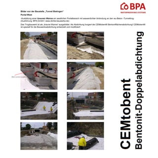 Bilder von der Baustelle „Tunnel Bietingen“
Portal West
-Ausbildung einer braunen Wanne am westlichen Portalbereich mit wasserdichter Anbindung an den wu-Beton -Tunneltrog-
(Ausführung: BPA-GmbH / www.dichte-bauwerke.de)
Das Trogbauwerk ist als „braune Wanne“ ausgebildet. Als Abdichtung fungiert die CEMtobent® Bentonitflächenabdichtung! CEMtobent®
ist speziell für die Bauwerksabdichtung entwickelt und modifiziert!
Betonkragen
Betonkragen
 