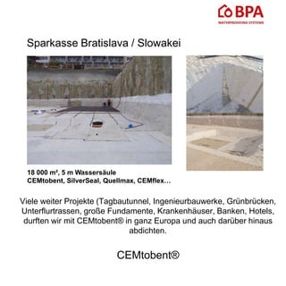 Sparkasse Bratislava / Slowakei
18 000 m², 5 m Wassersäule
CEMtobent, SilverSeal, Quellmax, CEMflex…
Viele weiter Projekte (Tagbautunnel, Ingenieurbauwerke, Grünbrücken,
Unterflurtrassen, große Fundamente, Krankenhäuser, Banken, Hotels,
durften wir mit CEMtobent® in ganz Europa und auch darüber hinaus
abdichten.
CEMtobent®
 